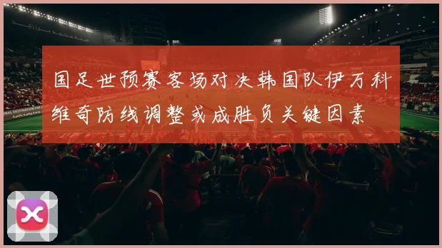 国足世预赛客场对决韩国队伊万科维奇防线调整或成胜负关键因素