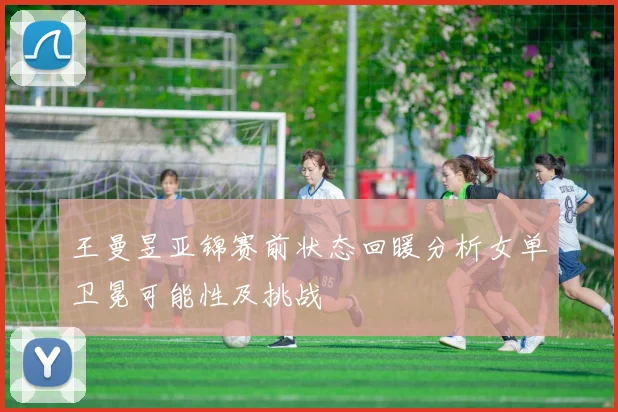 王曼昱亚锦赛前状态回暖分析女单卫冕可能性及挑战