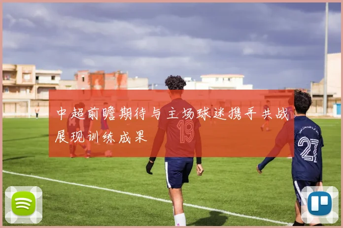 中超前瞻期待与主场球迷携手共战展现训练成果