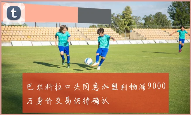 巴尔科拉口头同意加盟利物浦9000万身价交易仍待确认