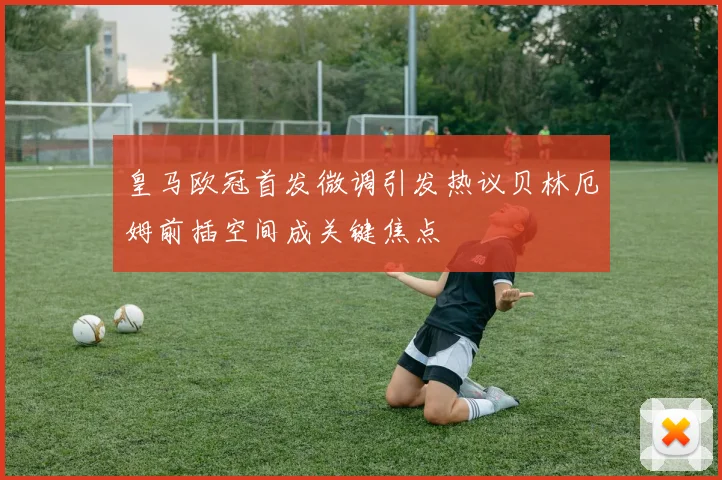 皇马欧冠首发微调引发热议贝林厄姆前插空间成关键焦点