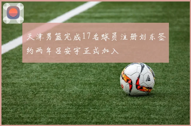 天津男篮完成17名球员注册刘东签约两年吕安宇正式加入