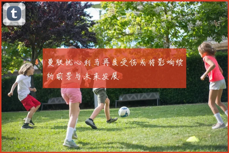 曼联忧心利马再度受伤或将影响续约前景与未来发展