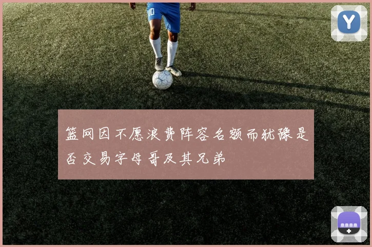 篮网因不愿浪费阵容名额而犹豫是否交易字母哥及其兄弟