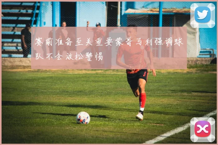 赛前准备至关重要蒙哥马利强调球队不会放松警惕