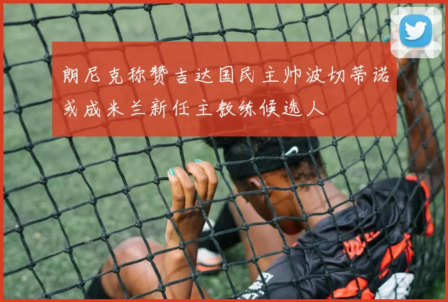 朗尼克称赞吉达国民主帅波切蒂诺或成米兰新任主教练候选人