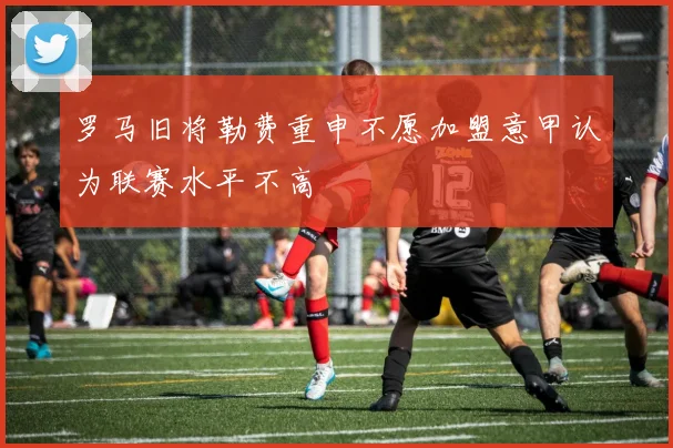 罗马旧将勒费重申不愿加盟意甲认为联赛水平不高