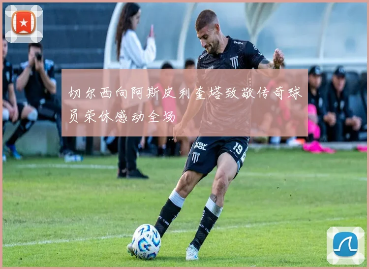 切尔西向阿斯皮利奎塔致敬传奇球员荣休感动全场