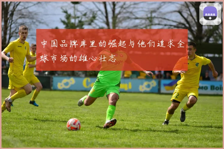 中国品牌库里的崛起与他们追求全球市场的雄心壮志