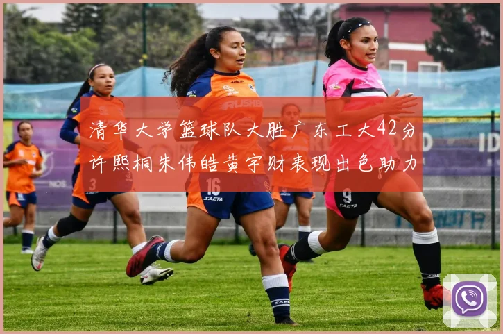 清华大学篮球队大胜广东工大42分许熙桐朱伟皓黄宇财表现出色助力胜利