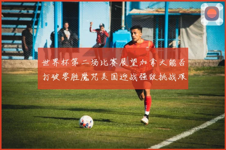 世界杯第二场比赛展望加拿大能否打破零胜魔咒美国迎战强敌挑战艰巨