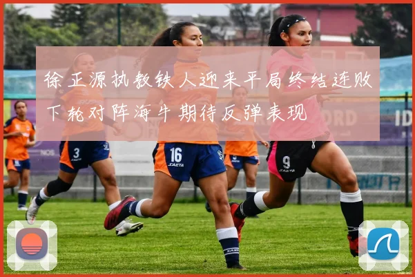 徐正源执教铁人迎来平局终结连败下轮对阵海牛期待反弹表现
