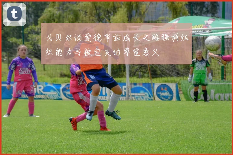 戈贝尔谈爱德华兹成长之路强调组织能力与被包夹的尊重意义