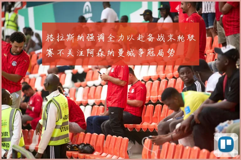 格拉斯纳强调全力以赴备战末轮联赛不关注阿森纳曼城争冠局势