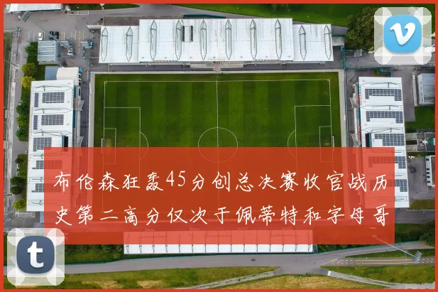 布伦森狂轰45分创总决赛收官战历史第二高分仅次于佩蒂特和字母哥