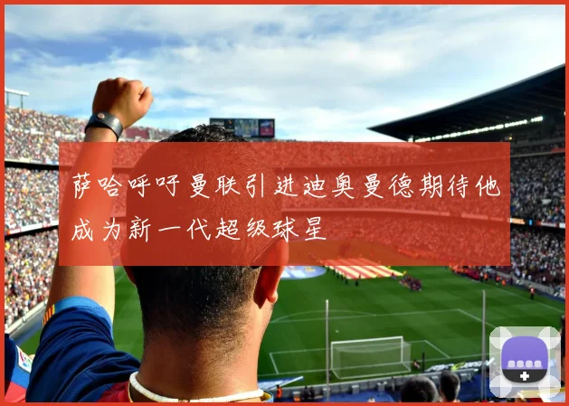 萨哈呼吁曼联引进迪奥曼德期待他成为新一代超级球星