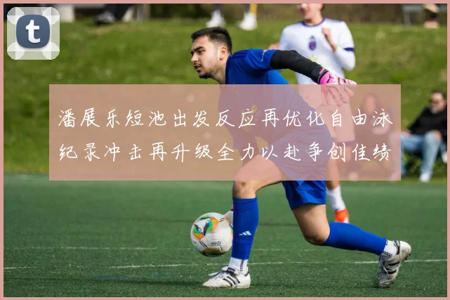 潘展乐短池出发反应再优化自由泳纪录冲击再升级全力以赴争创佳绩