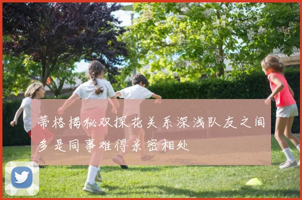 蒂格揭秘双探花关系深浅队友之间多是同事难得亲密相处