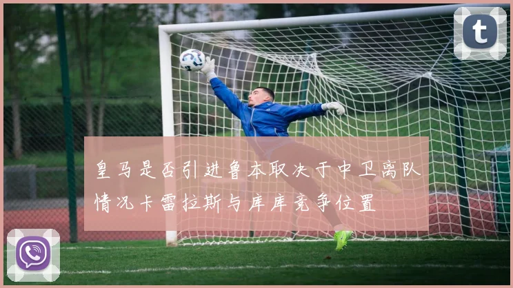 皇马是否引进鲁本取决于中卫离队情况卡雷拉斯与库库竞争位置