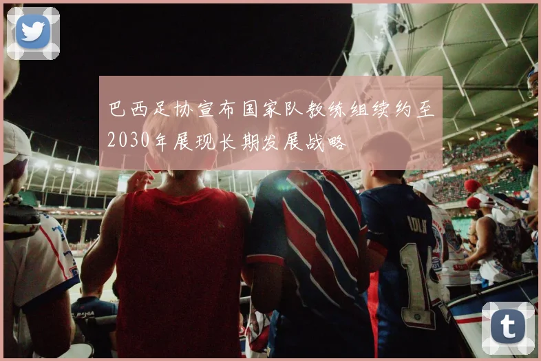 巴西足协宣布国家队教练组续约至2030年展现长期发展战略