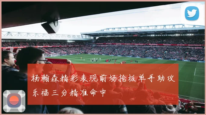 杨瀚森精彩表现前场抢板单手助攻乐福三分精准命中
