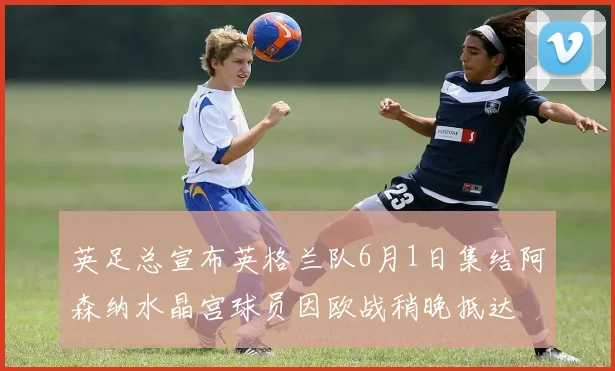 英足总宣布英格兰队6月1日集结阿森纳水晶宫球员因欧战稍晚抵达