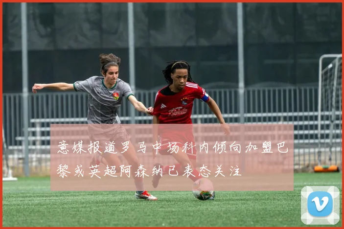 意媒报道罗马中场科内倾向加盟巴黎或英超阿森纳已表态关注