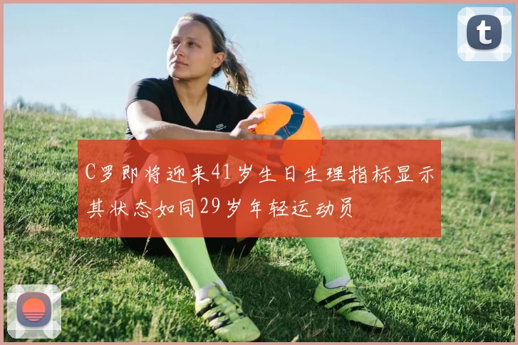 C罗即将迎来41岁生日生理指标显示其状态如同29岁年轻运动员