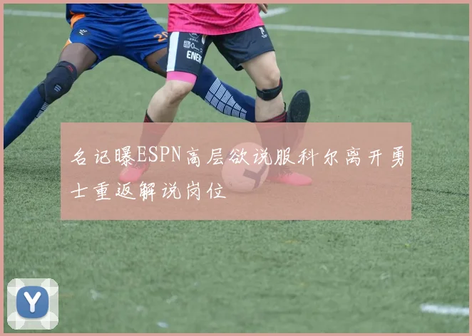 名记曝ESPN高层欲说服科尔离开勇士重返解说岗位