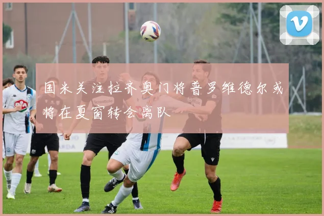 国米关注拉齐奥门将普罗维德尔或将在夏窗转会离队