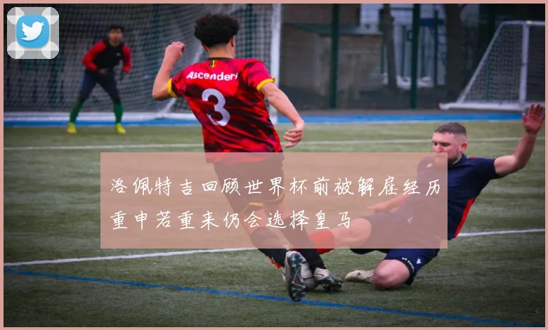 洛佩特吉回顾世界杯前被解雇经历重申若重来仍会选择皇马