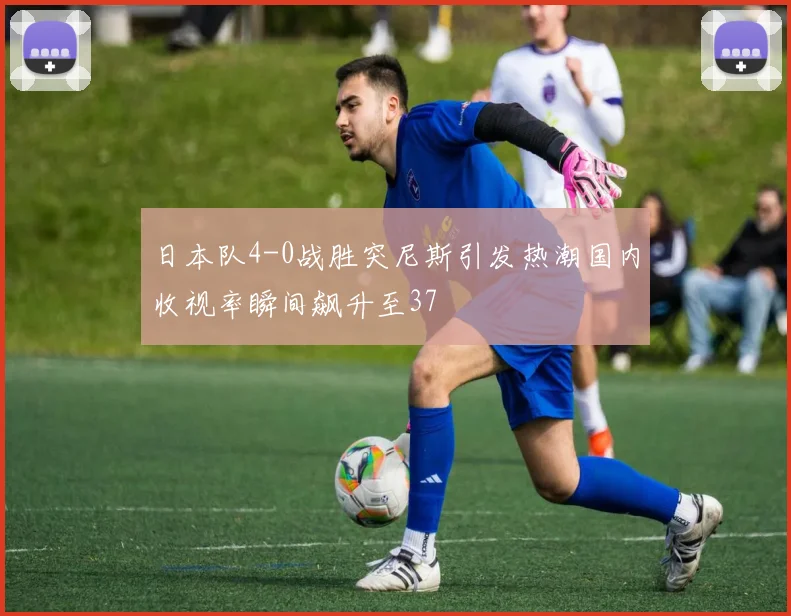 日本队4-0战胜突尼斯引发热潮国内收视率瞬间飙升至37