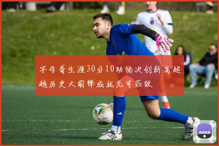 字母哥生涯30分10助场次创新高超越历史大前锋成就无可匹敌