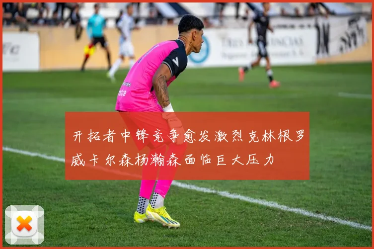 开拓者中锋竞争愈发激烈克林根罗威卡尔森杨瀚森面临巨大压力
