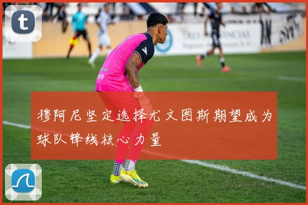 穆阿尼坚定选择尤文图斯期望成为球队锋线核心力量