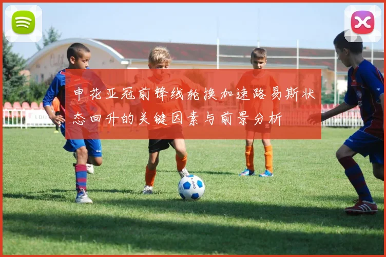 申花亚冠前锋线轮换加速路易斯状态回升的关键因素与前景分析