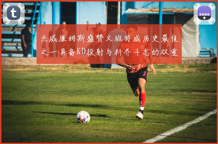 杰威廉姆斯盛赞文班将成历史最佳之一具备KD投射与科乔斗志的双重优势