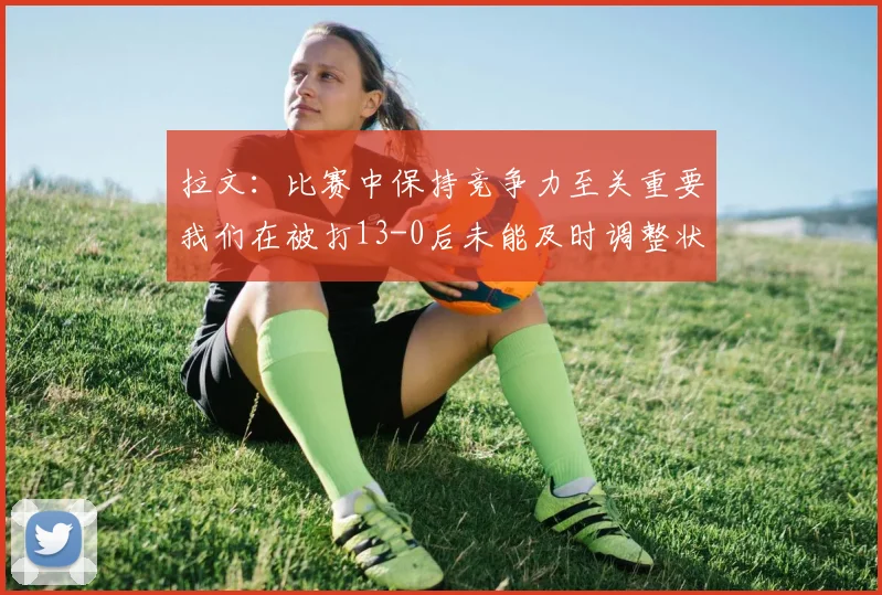 拉文：比赛中保持竞争力至关重要我们在被打13-0后未能及时调整状态