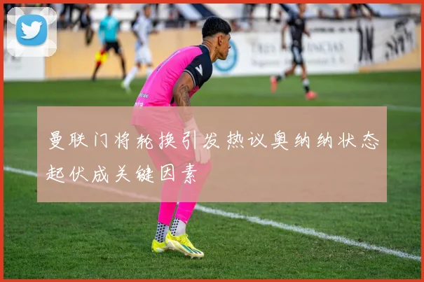 曼联门将轮换引发热议奥纳纳状态起伏成关键因素